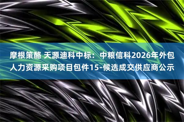 摩根策酪 天源迪科中标:中粮信科2026年外包人力资源采购项目包件15-候选成交供应商公示