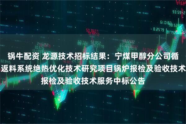 锅牛配资 龙源技术招标结果：宁煤甲醇分公司循环流化床锅炉返料系统绝热优化技术研究项目锅炉报检及验收技术服务中标公告