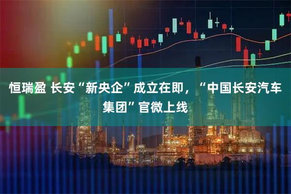 恒瑞盈 长安“新央企”成立在即，“中国长安汽车集团”官微上线