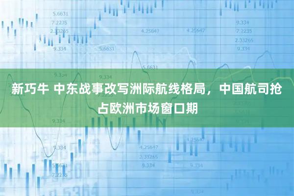 新巧牛 中东战事改写洲际航线格局，中国航司抢占欧洲市场窗口期