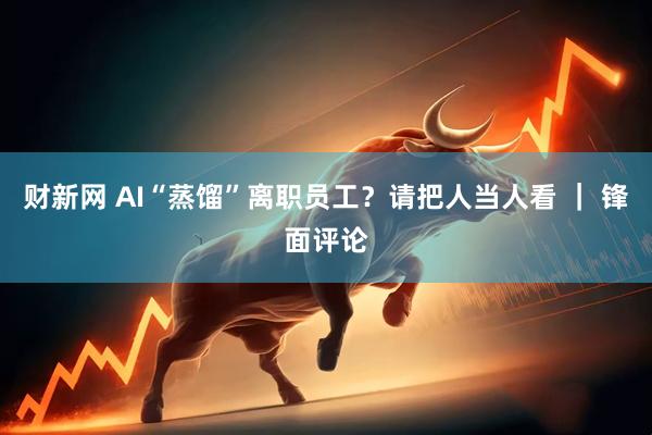 财新网 AI“蒸馏”离职员工？请把人当人看 ｜ 锋面评论