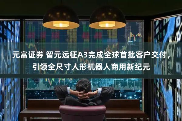 元富证券 智元远征A3完成全球首批客户交付，引领全尺寸人形机器人商用新纪元