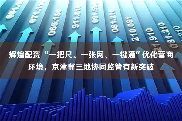 辉煌配资 “一把尺、一张网、一键通”优化营商环境，京津冀三地协同监管有新突破